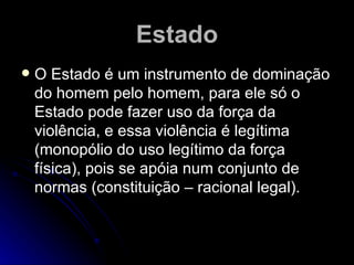 Estado O Estado é um instrumento de dominação do homem pelo homem, para ele só o Estado pode fazer uso da força da violência, e essa violência é legítima ( monopólio do uso legítimo da força física) , pois se apóia num conjunto de normas (constituição – racional legal).   