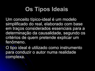 Os Tipos Ideais   Um conceito típico-ideal é um modelo simplificado do real, elaborado com base em traços considerados essenciais para a determinação da causalidade, segundo os critérios de quem pretende explicar um fenômeno. O tipo ideal é utilizado como instrumento para conduzir o autor numa realidade complexa.  