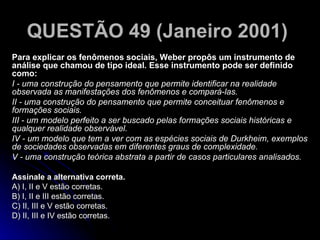 QUESTÃO 49 (Janeiro 2001)   Para explicar os fenômenos sociais, Weber propôs um instrumento de análise que chamou de tipo ideal. Esse instrumento pode ser definido como: I - uma construção do pensamento que permite identificar na realidade observada as manifestações dos fenômenos e compará-las. II - uma construção do pensamento que permite conceituar fenômenos e formações sociais. III - um modelo perfeito a ser buscado pelas formações sociais históricas e qualquer realidade observável. IV - um modelo que tem a ver com as espécies sociais de Durkheim, exemplos de sociedades observadas em diferentes graus de complexidade. V - uma construção teórica abstrata a partir de casos particulares analisados. Assinale a alternativa correta. A) I, II e V estão corretas. B) I, II e III estão corretas. C) II, III e V estão corretas. D) II, III e IV estão corretas.  