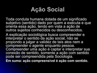 Ação Social   Toda conduta humana dotada de um significado subjetivo (sentido) dado por quem a executa e que orienta essa ação, tendo em vista a ação de outros sujeitos conhecidos ou desconhecidos. A explicação sociológica busca compreender e interpretar o sentido da ação social, não se propondo a julgar a validez de tais atos nem a compreender o agente enquanto pessoa. Compreender uma ação é captar e interpretar sua conexão de sentido, somente a ação com sentido pode ser compreendida pela Sociologia.  Em suma: ação compreensível é ação com sentido. 