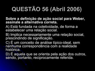 QUESTÃO 56 (Abril 2006)   Sobre a definição de ação social para Weber, assinale a alternativa correta. A) Está fundada na coletividade, de forma a estabelecer uma relação social. B) Implica necessariamente uma relação social, prescindindo de significação. C) É um conceito de análise típico-ideal, sem nenhuma correspondência com a realidade histórica. D) É aquela que se orienta pela ação dos outros, sendo, portanto, reciprocamente referida.  
