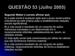 QUESTÃO 53 (Julho 2005)   Segundo Weber é correto afirmar que: A) a ação social é qualquer ação que o grupo social pratica, orientando-se pela própria ação e estabelecendo relações sociais significativas. B) a vida social é resultado de um conjunto de ações individuais orientadas a um determinado fim e reciprocamente referidas, estabelecendo-se, assim, as relações sociais. C) toda ação social está condicionada por idéias de valores que são fenômenos histórico-material. D) a vida social é resultado de um conjunto de ações coletivas, reciprocamente referidas de forma a estabelecer relações sociais.  