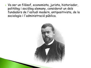    Va ser un filòsof, economista, jurista, historiador,
    politòleg i sociòleg alemany, considerat un dels
    fundadors de l'estudi modern, antipositivista, de la
    sociologia i l'administració pública.
 