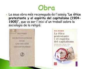   La seua obra més reconeguda és l'assaig “La ética
    protestante y el espíritu del capitalismo (1904-
    1905)”, que va ser l'inici d'un treball sobre la
    sociologia de la religió.
 