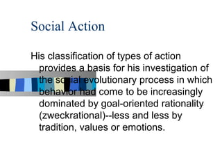 Social Action

His classification of types of action
  provides a basis for his investigation of
  the social evolutionary process in which
  behavior had come to be increasingly
  dominated by goal-oriented rationality
  (zweckrational)--less and less by
  tradition, values or emotions.
 