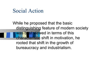 Social Action

While he proposed that the basic
 distinguishing feature of modern society
 was best viewed in terms of this
 characteristic shift in motivation, he
 rooted that shift in the growth of
 bureaucracy and industrialism.
 