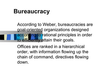 Bureaucracy

 According to Weber, bureaucracies are
 goal-oriented organizations designed
 according to rational principles in order
 to efficiently attain their goals.
 Offices are ranked in a hierarchical
 order, with information flowing up the
 chain of command, directives flowing
 down.
 