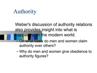Authority

Weber's discussion of authority relations
also provides insight into what is
happening in the modern world.
 – On what basis do men and women claim
   authority over others?
 – Why do men and women give obedience to
   authority figures?
 