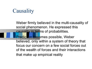 Causality

 Weber firmly believed in the multi-causality of
 social phenomenon. He expressed this
 causality in terms of probabilities.
 Prediction becomes possible, Weber
 believed, only within a system of theory that
 focus our concern on a few social forces out
 of the wealth of forces and their interactions
 that make up empirical reality
 