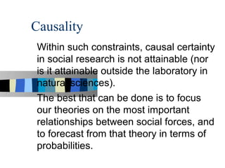 Causality
 Within such constraints, causal certainty
 in social research is not attainable (nor
 is it attainable outside the laboratory in
 natural sciences).
 The best that can be done is to focus
 our theories on the most important
 relationships between social forces, and
 to forecast from that theory in terms of
 probabilities.
 