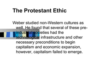 The Protestant Ethic

Weber studied non-Western cultures as
 well. He found that several of these pre-
 industrial societies had the
 technological infrastructure and other
 necessary preconditions to begin
 capitalism and economic expansion,
 however, capitalism failed to emerge.
 