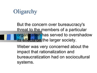 Oligarchy

 But the concern over bureaucracy's
 threat to the members of a particular
 organization has served to overshadow
 its effects on the larger society.
 Weber was very concerned about the
 impact that rationalization and
 bureaucratization had on sociocultural
 systems.
 