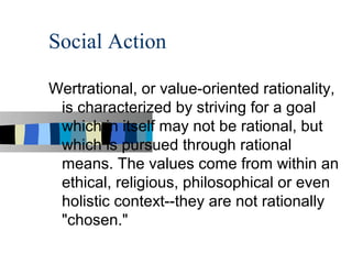 Social Action

Wertrational, or value-oriented rationality,
 is characterized by striving for a goal
 which in itself may not be rational, but
 which is pursued through rational
 means. The values come from within an
 ethical, religious, philosophical or even
 holistic context--they are not rationally
 "chosen."
 