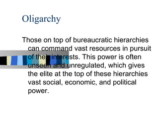 Oligarchy

Those on top of bureaucratic hierarchies
 can command vast resources in pursuit
 of their interests. This power is often
 unseen and unregulated, which gives
 the elite at the top of these hierarchies
 vast social, economic, and political
 power.
 