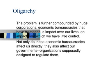 Oligarchy

 The problem is further compounded by huge
 corporations, economic bureaucracies that
 have tremendous impact over our lives, an
 impact over which we have little control.
 Not only do these economic bureaucracies
 affect us directly, they also affect our
 governments--organizations supposedly
 designed to regulate them.
 