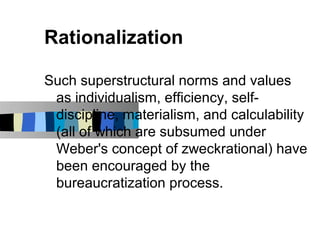 Rationalization

Such superstructural norms and values
 as individualism, efficiency, self-
 discipline, materialism, and calculability
 (all of which are subsumed under
 Weber's concept of zweckrational) have
 been encouraged by the
 bureaucratization process.
 
