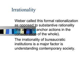 Irrationality

 Weber called this formal rationalization
 as opposed to substantive rationality
 (the ability to anchor actions in the
 consideration of the whole).
 The irrationality of bureaucratic
 institutions is a major factor is
 understanding contemporary society.
 