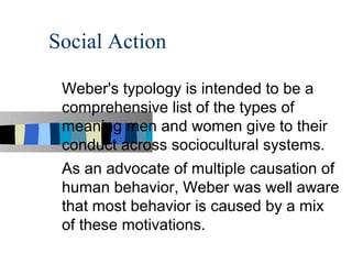 Social Action

 Weber's typology is intended to be a
 comprehensive list of the types of
 meaning men and women give to their
 conduct across sociocultural systems.
 As an advocate of multiple causation of
 human behavior, Weber was well aware
 that most behavior is caused by a mix
 of these motivations.
 