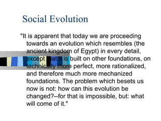 Social Evolution
"It is apparent that today we are proceeding
   towards an evolution which resembles (the
   ancient kingdom of Egypt) in every detail,
   except that it is built on other foundations, on
   technically more perfect, more rationalized,
   and therefore much more mechanized
   foundations. The problem which besets us
   now is not: how can this evolution be
   changed?--for that is impossible, but: what
   will come of it."
 