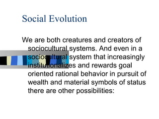 Social Evolution

We are both creatures and creators of
 sociocultural systems. And even in a
 sociocultural system that increasingly
 institutionalizes and rewards goal
 oriented rational behavior in pursuit of
 wealth and material symbols of status
 there are other possibilities:
 