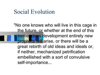 Social Evolution

"No one knows who will live in this cage in
  the future, or whether at the end of this
  tremendous development entirely new
  prophets will arise, or there will be a
  great rebirth of old ideas and ideals or,
  if neither, mechanized petrification
  embellished with a sort of convulsive
  self-importance...
 