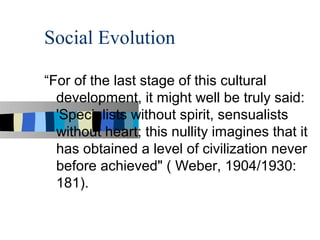 Social Evolution

“For of the last stage of this cultural
  development, it might well be truly said:
  'Specialists without spirit, sensualists
  without heart; this nullity imagines that it
  has obtained a level of civilization never
  before achieved" ( Weber, 1904/1930:
  181).
 