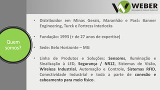 Quem
somos?
• Distribuidor em Minas Gerais, Maranhão e Pará: Banner
Engineering, Turck e Fortress Interlocks
• Fundação: 1993 (+ de 27 anos de expertise)
• Sede: Belo Horizonte – MG
• Linha de Produtos e Soluções: Sensores, Iluminação e
Sinalização à LED, Segurança / NR12, Sistemas de Visão,
Wireless Industrial, Automação e Controle, Sistemas RFID,
Conectividade Industrial e toda a parte de conexão e
cabeamento para meio físico.
 