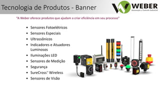 “A Weber oferece produtos que ajudam a criar eficiência em seu processo”
• Sensores Fotoelétricos
• Sensores Especiais
• Ultrassônicos
• Indicadores e Atuadores
Luminosos
• Iluminações LED
• Sensores de Medição
• Segurança
• SureCross™ Wireless
• Sensores de Visão
Tecnologia de Produtos - Banner
 
