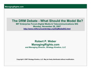 ManagingRights.com




          The DRM Debate - What Should the Model Be?
                 MIT Enterprise Forum-Digital Media & Telecommunications SIG
                                  Monday, November 26, 2007
                              http://www.mitforumcambridge.org/DigMediaSIG.html




                                              Robert P. Weber
                                            ManagingRights.com
                                 and Managing Director, Strategy Kinetics, LLC




                  Copyright © 2007 Strategy Kinetics, LLC. May be freely distributed without modification.

Copyright © 2007 Strategy Kinetics, LLC. Bob Weber, Weber@StrategyKinetics.com