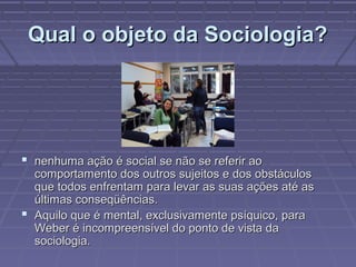 Qual o objeto da Sociologia?Qual o objeto da Sociologia?
 nenhuma ação é social se não se referir aonenhuma ação é social se não se referir ao
comportamento dos outros sujeitos e dos obstáculoscomportamento dos outros sujeitos e dos obstáculos
que todos enfrentam para levar as suas ações até asque todos enfrentam para levar as suas ações até as
últimas conseqüências.últimas conseqüências.
 Aquilo que é mental, exclusivamente psíquico, paraAquilo que é mental, exclusivamente psíquico, para
Weber é incompreensível do ponto de vista daWeber é incompreensível do ponto de vista da
sociologia.sociologia.
 