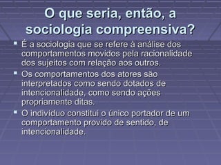 O que seria, então, aO que seria, então, a
sociologia compreensiva?sociologia compreensiva?
 É a sociologia que se refere à análise dosÉ a sociologia que se refere à análise dos
comportamentos movidos pela racionalidadecomportamentos movidos pela racionalidade
dos sujeitos com relação aos outros.dos sujeitos com relação aos outros.
 Os comportamentos dos atores sãoOs comportamentos dos atores são
interpretados como sendo dotados deinterpretados como sendo dotados de
intencionalidade, como sendo açõesintencionalidade, como sendo ações
propriamente ditas.propriamente ditas.
 O indivíduo constitui o único portador de umO indivíduo constitui o único portador de um
comportamento provido de sentido, decomportamento provido de sentido, de
intencionalidade.intencionalidade.
 