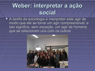 Weber: interpretar a açãoWeber: interpretar a ação
socialsocial
 A tarefa da sociologia é interpretar este agir deA tarefa da sociologia é interpretar este agir de
modo que ele se torne um agir compreensível, emodo que ele se torne um agir compreensível, e
isto significa, sem exceção, um agir de homensisto significa, sem exceção, um agir de homens
que se relacionam uns com os outrosque se relacionam uns com os outros
 