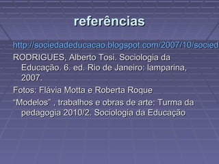 referênciasreferências
http://sociedadeducacao.blogspot.com/2007/10/sociedhttp://sociedadeducacao.blogspot.com/2007/10/socieda
RODRIGUES, Alberto Tosi. Sociologia daRODRIGUES, Alberto Tosi. Sociologia da
Educação. 6. ed. Rio de Janeiro: lamparina,Educação. 6. ed. Rio de Janeiro: lamparina,
2007.2007.
Fotos: Flávia Motta e Roberta RoqueFotos: Flávia Motta e Roberta Roque
““Modelos” , trabalhos e obras de arte: Turma daModelos” , trabalhos e obras de arte: Turma da
pedagogia 2010/2. Sociologia da Educaçãopedagogia 2010/2. Sociologia da Educação
 