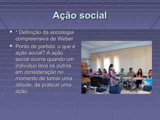 Ação socialAção social
 * Definição da sociologia* Definição da sociologia
compreensiva de Webercompreensiva de Weber
 Ponto de partida: o que éPonto de partida: o que é
ação social? A açãoação social? A ação
social ocorre quando umsocial ocorre quando um
indivíduo leva os outrosindivíduo leva os outros
em consideração noem consideração no
momento de tomar umamomento de tomar uma
atitude, de praticar umaatitude, de praticar uma
ação.ação.
 