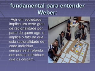 fundamental para entenderfundamental para entender
Weber:Weber:
Agir em sociedadeAgir em sociedade
implica um certo grauimplica um certo grau
de racionalidade porde racionalidade por
parte de quem age, eparte de quem age, e
implica o fato de queimplica o fato de que
esta racionalidade deesta racionalidade de
cada indivíduocada indivíduo
sempre está referidasempre está referida
aos outros indivíduosaos outros indivíduos
que os cercam.que os cercam.
 