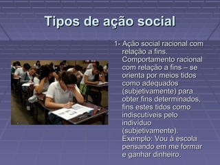 Tipos de ação socialTipos de ação social
1- Ação social racional com1- Ação social racional com
relação a fins.relação a fins.
Comportamento racionalComportamento racional
com relação a fins – secom relação a fins – se
orienta por meios tidosorienta por meios tidos
como adequadoscomo adequados
(subjetivamente) para(subjetivamente) para
obter fins determinados,obter fins determinados,
fins estes tidos comofins estes tidos como
indiscutíveis peloindiscutíveis pelo
indivíduoindivíduo
(subjetivamente).(subjetivamente).
Exemplo: Vou à escolaExemplo: Vou à escola
pensando em me formarpensando em me formar
e ganhar dinheiro.e ganhar dinheiro.
 