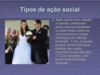 Tipos de ação socialTipos de ação social
2- Ação social com relação2- Ação social com relação
a valores: orienta-sea valores: orienta-se
pelos valores familiarespelos valores familiares
ou pelo modo como osou pelo modo como os
incorporamos à nossaincorporamos à nossa
hierarquia de valores.hierarquia de valores.
Exemplo: 1-Vou à escolaExemplo: 1-Vou à escola
porque minha formaçãoporque minha formação
familiar deu muitafamiliar deu muita
importância aos estudos.importância aos estudos.
2- Caso na igreja, pois2- Caso na igreja, pois
tenho forte formaçãotenho forte formação
religiosa.religiosa.
 