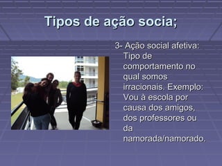 Tipos de ação socia;Tipos de ação socia;
3- Ação social afetiva:3- Ação social afetiva:
Tipo deTipo de
comportamento nocomportamento no
qual somosqual somos
irracionais. Exemplo:irracionais. Exemplo:
Vou à escola porVou à escola por
causa dos amigos,causa dos amigos,
dos professores oudos professores ou
dada
namorada/namorado.namorada/namorado.
 