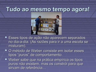 Tudo ao mesmo tempo agora!Tudo ao mesmo tempo agora!
 Esses tipos de ação não aparecem separadosEsses tipos de ação não aparecem separados
no dia-a-dia. (As razões para ir a uma escola seno dia-a-dia. (As razões para ir a uma escola se
misturam).misturam).
 O método de Weber consiste em isolar essesO método de Weber consiste em isolar esses
tipos “puros” de comportamento.tipos “puros” de comportamento.
 Weber sabe que na prática empírica os tiposWeber sabe que na prática empírica os tipos
puros não existem, mas os constrói para quepuros não existem, mas os constrói para que
sirvam de referência…sirvam de referência…
 