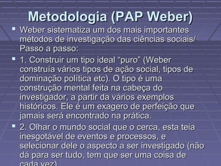 Metodologia (PAP Weber)Metodologia (PAP Weber)
 Weber sistematiza um dos mais importantesWeber sistematiza um dos mais importantes
métodos de investigação das ciências sociais/métodos de investigação das ciências sociais/
Passo a passo:Passo a passo:
 1. Construir um tipo ideal “puro” (Weber1. Construir um tipo ideal “puro” (Weber
construía vários tipos de ação social, tipos deconstruía vários tipos de ação social, tipos de
dominação política etc). O tipo é umadominação política etc). O tipo é uma
construção mental feita na cabeça doconstrução mental feita na cabeça do
investigador, a partir da vários exemplosinvestigador, a partir da vários exemplos
históricos. Ele é um exagero de perfeição quehistóricos. Ele é um exagero de perfeição que
jamais será encontrado na prática.jamais será encontrado na prática.
 2. Olhar o mundo social que o cerca, esta teia2. Olhar o mundo social que o cerca, esta teia
inesgotável de eventos e processos, einesgotável de eventos e processos, e
selecionar dele o aspecto a ser investigado (nãoselecionar dele o aspecto a ser investigado (não
dá para ser tudo, tem que ser uma coisa dedá para ser tudo, tem que ser uma coisa de
 