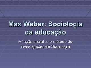 Max Weber: SociologiaMax Weber: Sociologia
da educaçãoda educação
A “ação social” e o método deA “ação social” e o método de
investigação em Sociologiainvestigação em Sociologia
 
