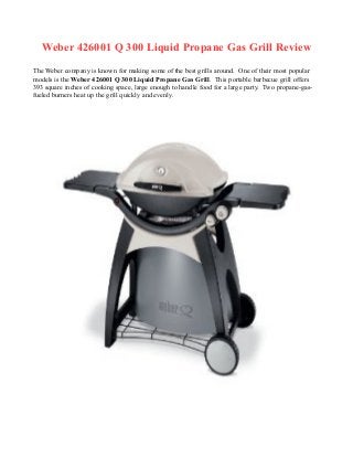 Weber 426001 Q 300 Liquid Propane Gas Grill Review
The Weber company is known for making some of the best grills around. One of their most popular
models is the Weber 426001 Q 300 Liquid Propane Gas Grill. This portable barbecue grill offers
393 square inches of cooking space, large enough to handle food for a large party. Two propane-gas-
fueled burners heat up the grill quickly and evenly.
 