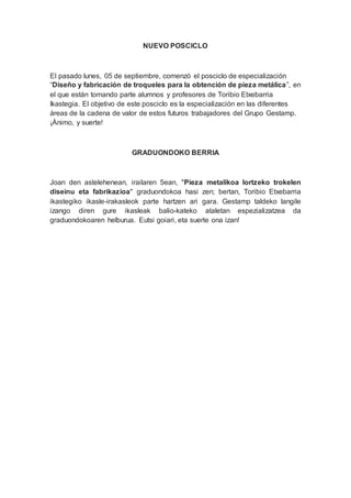 NUEVO POSCICLO
El pasado lunes, 05 de septiembre, comenzó el posciclo de especialización
“Diseño y fabricación de troqueles para la obtención de pieza metálica”, en
el que están tomando parte alumnos y profesores de Toribio Etxebarria
Ikastegia. El objetivo de este posciclo es la especialización en las diferentes
áreas de la cadena de valor de estos futuros trabajadores del Grupo Gestamp.
¡Ánimo, y suerte!
GRADUONDOKO BERRIA
Joan den astelehenean, irailaren 5ean, "Pieza metalikoa lortzeko trokelen
diseinu eta fabrikazioa" graduondokoa hasi zen; bertan, Toribio Etxebarria
ikastegiko ikasle-irakasleok parte hartzen ari gara. Gestamp taldeko langile
izango diren gure ikasleak balio-kateko ataletan espezializatzea da
graduondokoaren helburua. Eutsi goiari, eta suerte ona izan!
 