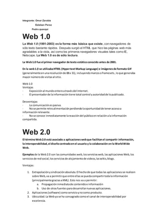 Integrante: Omar Zarabia
Esteban Perez
Pedro quasqui
Web 1.0
La Web 1.0 (1991-2003) es la forma más básica que existe, con navegadores de
sólo texto bastante rápidos. Después surgió el HTML que hizo las páginas web más
agradables a la vista, así como los primeros navegadores visuales tales como IE,
Netscape. La Web 1.0 es de sólo lectura.
La Web1.0 fue el primer navegador de texto estáticoconocido antes de 2001.
En la web1.0 se utilizabaHTML (Hypertext Markup Language) e imágenesde formato GIF
(generalmenteenunaresoluciónde 88x 31), incluyendomarcosoframesets,loque generaba
mayor númerode visitasal sitio.
Web1.0
Ventajas
· Exposiciónal mundoenteroatravésdel Internet.
· El presentadorde lainformacióntiene total control yautoridadde lopublicado.
Desventajas
· La comunicaciónespasiva.
· Nose permite retroalimentaciónperdiendolaoportunidadde teneraccesoa
informaciónrelevante.
· Nose conoce inmediatamente lareaccióndel públicoenrelaciónalainformación
compartida.
Web 2.0
El términoWeb2.0 está asociado a aplicacioneswebque facilitanel compartir información,
la interoperabilidad,el diseñocentradoenel usuario y la colaboración en la WorldWide
Web.
Ejemplosde la Web2.0 son lascomunidadesweb,losserviciosweb,lasaplicacionesWeb,los
serviciosde redsocial,losserviciosde alojamientode videos,laswikis,blogs.
Ventajas:
1. Extrapolaciónysindicaciónabsoluta.El hechode que todaslas aplicacionesse realicen
sobre Web,va a permitirque entre ellasse puedacompartirtodalainformación
(principalmentegraciasaXML). Esto nos va a permitir:
a. Propagacióninmediatade contenidoe información
b. Uso de otrasfuentesparadesarrollarnuevasaplicaciones.
2. Aplicaciones(software) comoservicioynocomo producto.
3. Ubicuidad.La Webya se ha consagradocomoel canal de interoperabilidad por
excelencia.
 