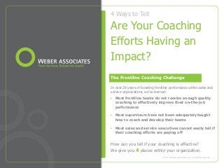 4 Ways to Tell

Are Your Coaching
Efforts Having an
Impact?
The Frontline Coaching Challenge

In over 28 years of boosting frontline performance within sales and
service organizations, we’ve learned:
• Most frontline teams do not receive enough quality
  coaching to effectively improve their on-the-job
  performance

• Most supervisors have not been adequately taught
  how to coach and develop their teams

• Most sales and service executives cannot easily tell if
  their coaching efforts are paying off


How can you tell if your coaching is effective?
We give you 4 places within your organization.
                                 © 2013 Weber Associates LLC. All rights reserved
 