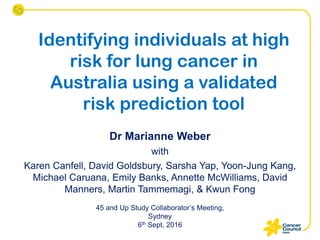Identifying individuals at high
risk for lung cancer in
Australia using a validated
risk prediction tool
Dr Marianne Weber
with
Karen Canfell, David Goldsbury, Sarsha Yap, Yoon-Jung Kang,
Michael Caruana, Emily Banks, Annette McWilliams, David
Manners, Martin Tammemagi, & Kwun Fong
45 and Up Study Collaborator’s Meeting,
Sydney
6th Sept, 2016
 