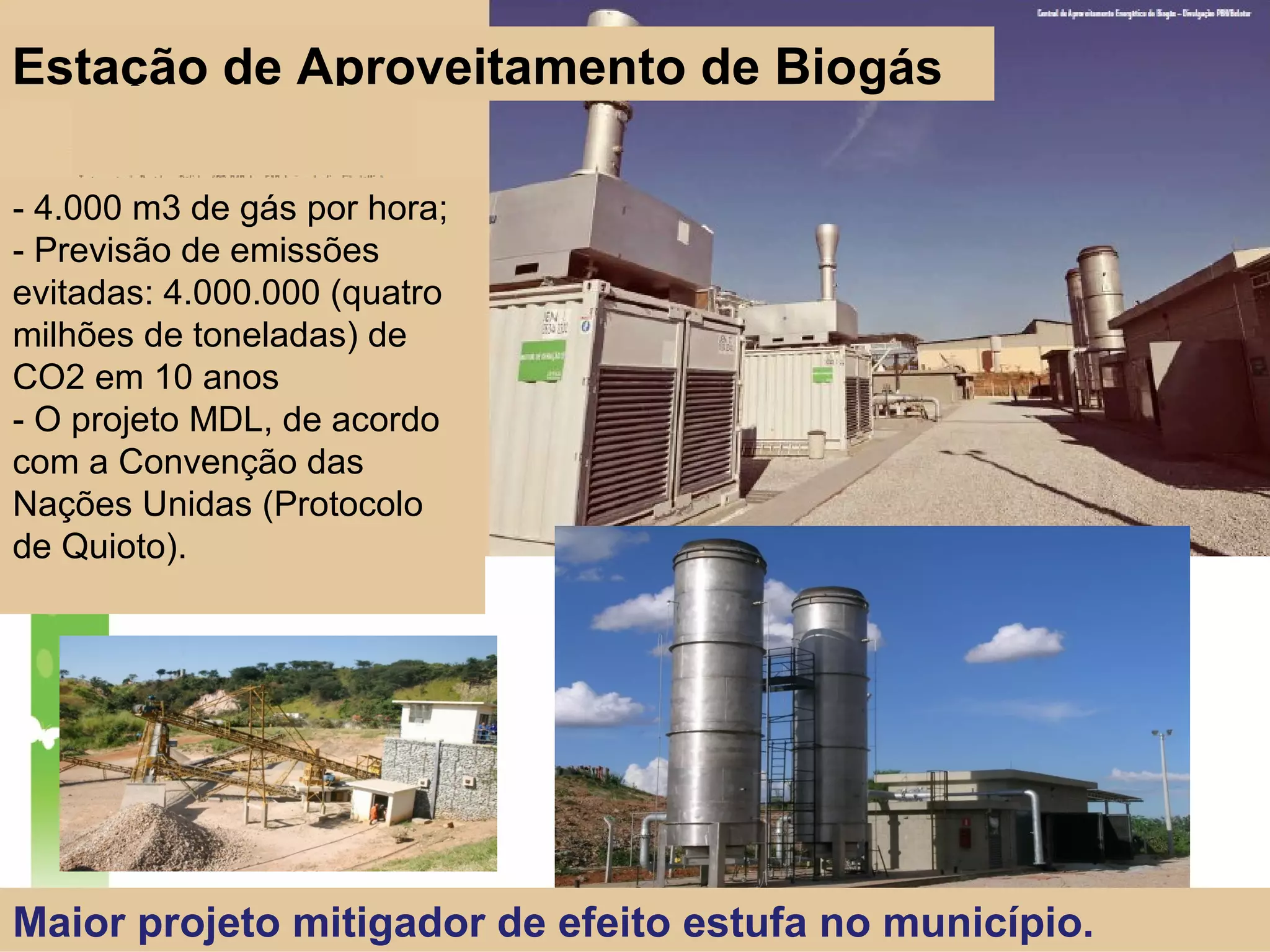Maior projeto mitigador de efeito estufa no município.
- 4.000 m3 de gás por hora;
- Previsão de emissões
evitadas: 4.000.000 (quatro
milhões de toneladas) de
CO2 em 10 anos
- O projeto MDL, de acordo
com a Convenção das
Nações Unidas (Protocolo
de Quioto).
Estação de Aproveitamento de Biogás
 