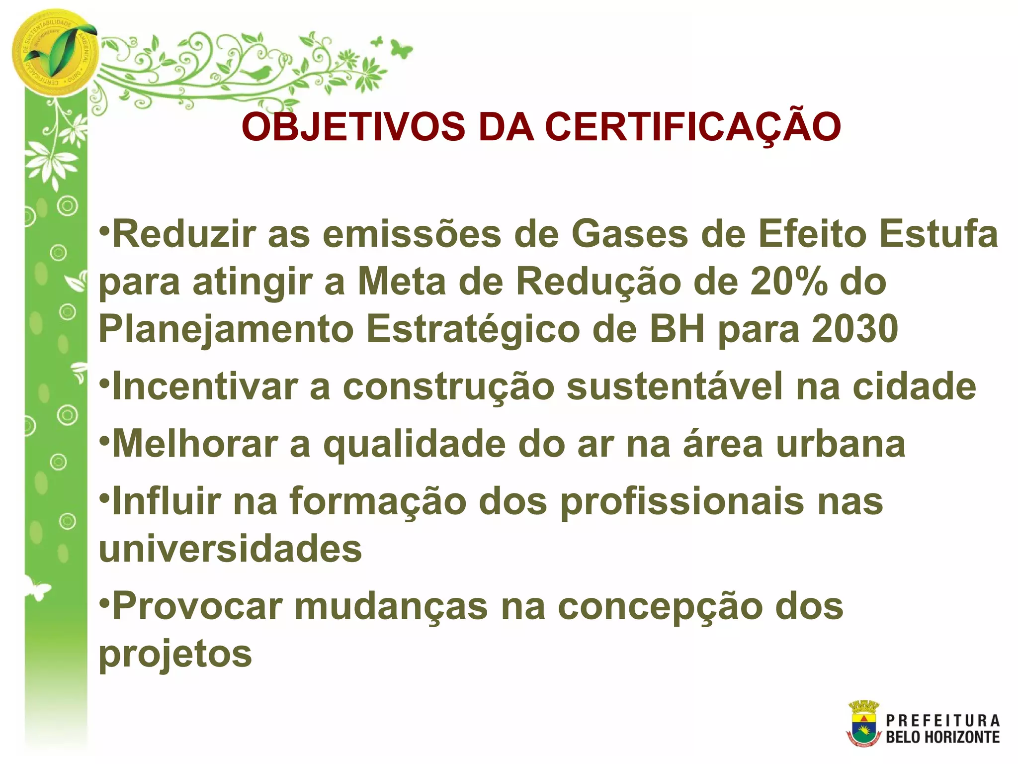 OBJETIVOS DA CERTIFICAÇÃO
•Reduzir as emissões de Gases de Efeito Estufa
para atingir a Meta de Redução de 20% do
Planejamento Estratégico de BH para 2030
•Incentivar a construção sustentável na cidade
•Melhorar a qualidade do ar na área urbana
•Influir na formação dos profissionais nas
universidades
•Provocar mudanças na concepção dos
projetos
 