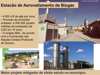 Maior projeto mitigador de efeito estufa no município.
- 4.000 m3 de gás por hora;
- Previsão de emissões
evitadas: 4.000.000 (quatro
milhões de toneladas) de
CO2 em 10 anos
- O projeto MDL, de acordo
com a Convenção das
Nações Unidas (Protocolo
de Quioto).
Estação de Aproveitamento de Biogás
 