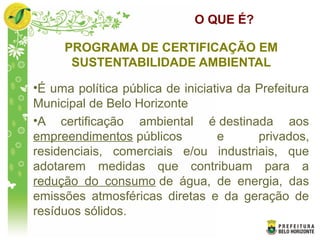 O QUE É?
PROGRAMA DE CERTIFICAÇÃO EM
SUSTENTABILIDADE AMBIENTAL
•É uma política pública de iniciativa da Prefeitura
Municipal de Belo Horizonte
•A certificação ambiental é destinada aos
empreendimentos públicos e privados,
residenciais, comerciais e/ou industriais, que
adotarem medidas que contribuam para a
redução do consumo de água, de energia, das
emissões atmosféricas diretas e da geração de
resíduos sólidos.
 
